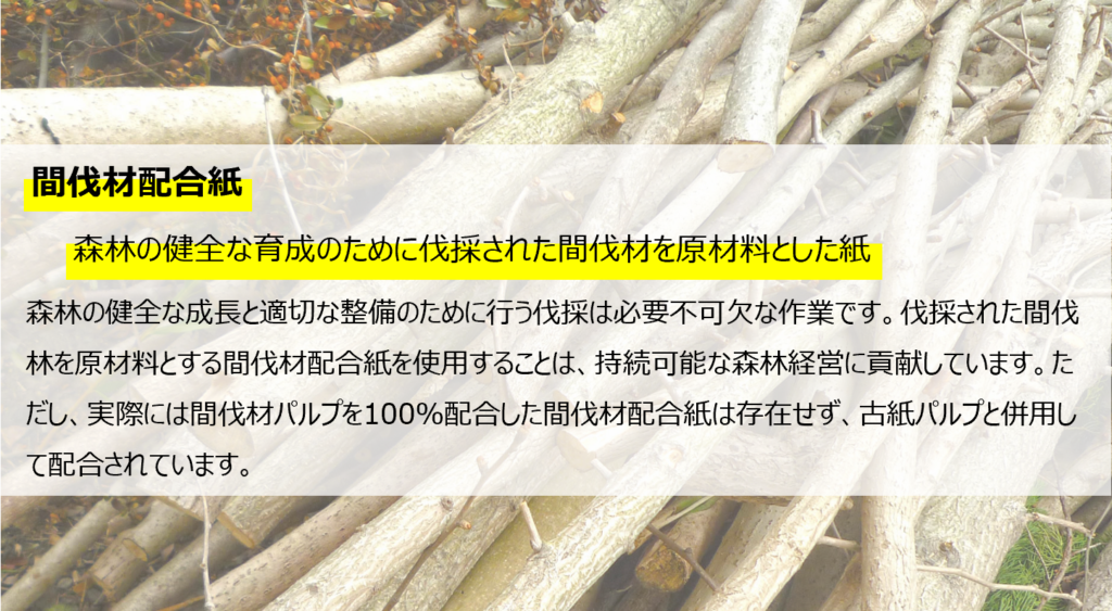 間伐材配合紙。
森林の健全な育成のために伐採された間伐材を原料とした紙。
森林の健全な成長と適切な整備を行う伐採は必要不可欠な作業です。伐採された間伐材を原材料とする間伐材配合紙を使用することは、持続可能な森林経営に貢献しています。ただし、実際には間伐材パルプを100％配合した間伐材配合紙は存在せず、古紙パルプと併用して配合されます。