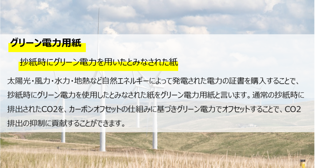 グリーン電力用紙。
抄紙時にグリーン電力を用いたとみなされた紙。
太陽光・風力・水力・地熱など自然エネルギーによって発電された電力の証書を購入することで、抄紙時にグリーン電力を使用したとみなされた紙をグリーン電力用紙と言います。通常の抄紙時に排出されたCO2を、カーボンオフセットの仕組みに基づき、グリーン電力でオフセットすることで、CO2排出の抑制に貢献することができます。