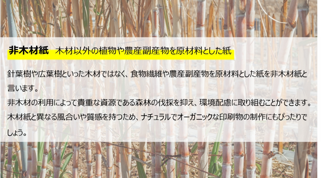 非木材紙。木材以外の植物や農産副産物を原料とした紙。
針葉樹や広葉樹といった木材ではなく、食物繊維や農産副産物を原材料とした紙を非木材紙と言います。非木材紙の利用によって貴重な資源である森林伐採を抑え、環境配慮に取り組むことができます。木材紙と異なる風合いや質感を持つため、ナチュラルでオーガニックな印刷物の制作にもぴったりでしょう。