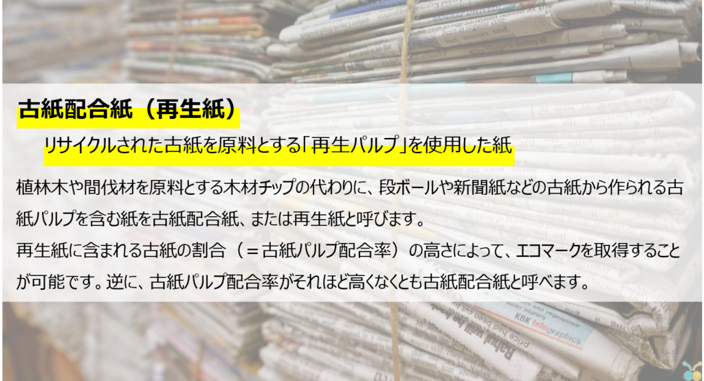 古紙配合紙（再生紙）。リサイクルされた古紙を原料とする「再生パルプ」を使用した紙。
植物林や間伐材を原料とする木材チップの代わりに、段ボールや新聞紙などの古紙から作られる古紙パルプを含む紙を古紙配合紙、又は再生紙と呼びます。再生紙が含まれる古紙の割合（＝古紙パルプ配合率）の高さによって、エコマークを取得することが可能です。玉に、古紙パルプ配合率がそれほど高くなくとも古紙配合紙と呼べます。